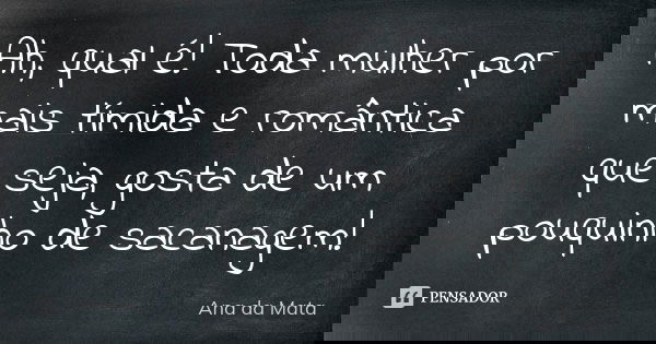Ah, qual é! Toda mulher por mais tímida e romântica que seja, gosta de um pouquinho de sacanagem!... Frase de Ana da Mata.