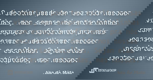 O destino pode ter escrito nossas vidas, mas sempre há entrelinhas com espaço o suficiente pra nós escrevermos e decidirmos nossas próprias escolhas. Sejam elas... Frase de Ana da Mata.