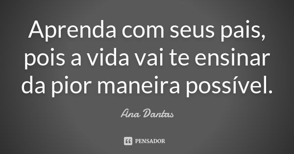 Aprenda com seus pais, pois a vida vai te ensinar da pior maneira possível.... Frase de Ana Dantas.