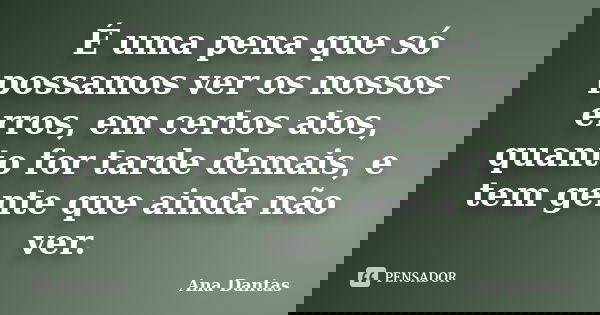 É uma pena que só possamos ver os nossos erros, em certos atos, quanto for tarde demais, e tem gente que ainda não ver.... Frase de Ana Dantas.