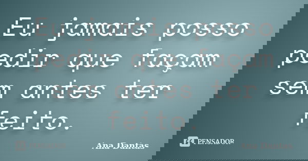 Eu jamais posso pedir que façam sem antes ter feito.... Frase de Ana Dantas.