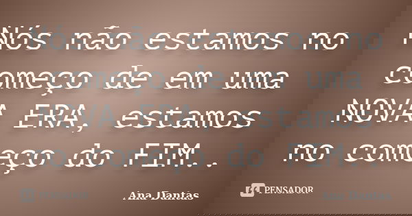 Nós não estamos no começo de em uma NOVA ERA, estamos no começo do FIM..... Frase de Ana Dantas.