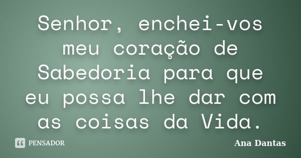 Senhor, enchei-vos meu coração de Sabedoria para que eu possa lhe dar com as coisas da Vida.... Frase de Ana Dantas.