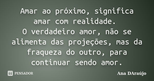 Amar ao próximo, significa amar com realidade. O verdadeiro amor, não se alimenta das projeções, mas da fraqueza do outro, para continuar sendo amor.... Frase de Ana DAraújo.