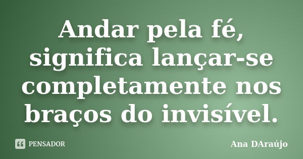 Andar pela fé, significa lançar-se completamente nos braços do invisível.... Frase de Ana DAraújo.