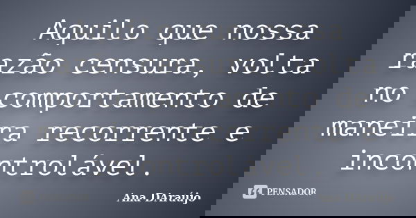 Aquilo que nossa razão censura, volta no comportamento de maneira recorrente e incontrolável.... Frase de Ana DAraújo.