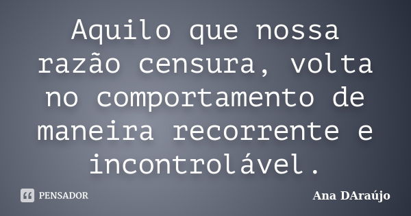 Aquilo que nossa razão censura, volta no comportamento de maneira recorrente e incontrolável.... Frase de Ana DAraújo.