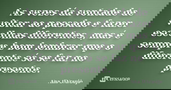 As vezes dá vontade de voltar ao passado e fazer escolhas diferentes, mas é sempre bom lembrar que o diferente só se faz no presente.... Frase de Ana DAraújo.