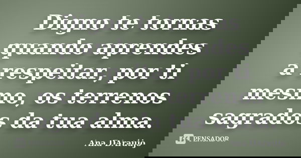 Digno te tornas quando aprendes a respeitar, por ti mesmo, os terrenos sagrados da tua alma.... Frase de Ana DAraújo.