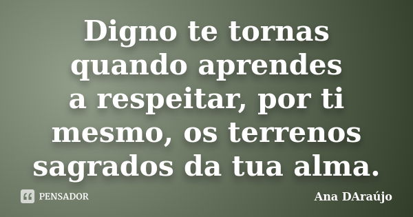 Digno te tornas quando aprendes a respeitar, por ti mesmo, os terrenos sagrados da tua alma.... Frase de Ana DAraújo.