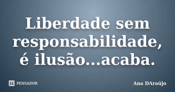 Liberdade sem responsabilidade, é ilusão...acaba.... Frase de Ana DAraújo.