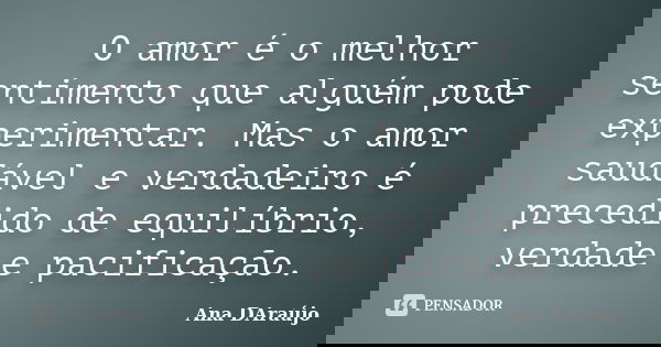 O amor é o melhor sentimento que alguém pode experimentar. Mas o amor saudável e verdadeiro é precedido de equilíbrio, verdade e pacificação.... Frase de Ana DAraújo.
