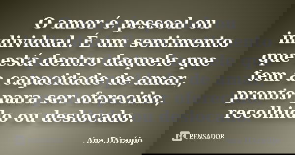 O amor é pessoal ou individual. É um sentimento que está dentro daquele que tem a capacidade de amar, pronto para ser oferecido, recolhido ou deslocado.... Frase de Ana DAraújo.
