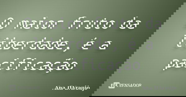 O maior fruto da liberdade, é a pacificação... Frase de Ana DAraujo.