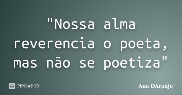 "Nossa alma reverencia o poeta, mas não se poetiza"... Frase de Ana DAraújo.