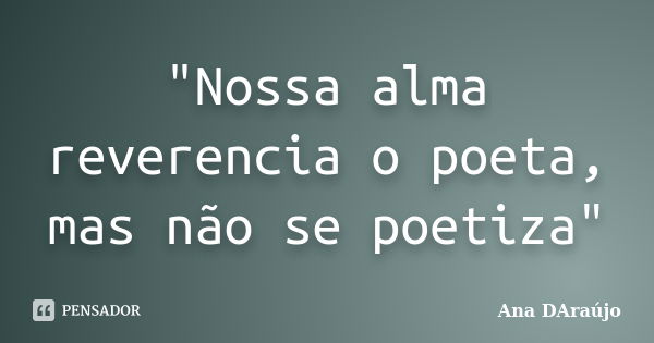 "Nossa alma reverencia o poeta, mas não se poetiza"... Frase de Ana DAraújo.