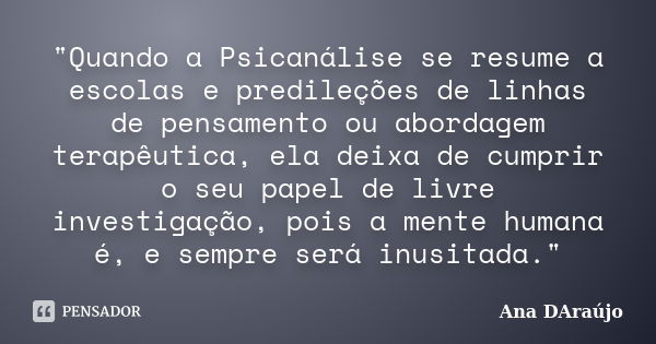 "Quando a Psicanálise se resume a escolas e predileções de linhas de pensamento ou abordagem terapêutica, ela deixa de cumprir o seu papel de livre investi... Frase de Ana DAraújo.