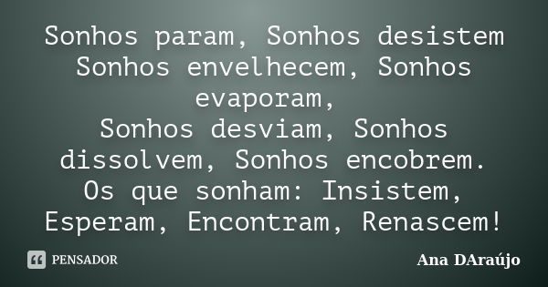 Sonhos param, Sonhos desistem Sonhos envelhecem, Sonhos evaporam, Sonhos desviam, Sonhos dissolvem, Sonhos encobrem. Os que sonham: Insistem, Esperam, Encontram... Frase de Ana DAraújo.