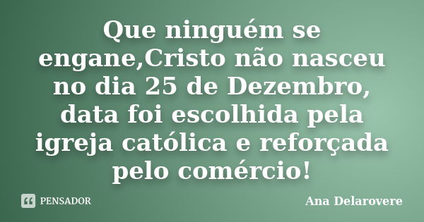 Que ninguém se engane,Cristo não nasceu no dia 25 de Dezembro, data foi escolhida pela igreja católica e reforçada pelo comércio!... Frase de Ana Delarovere.