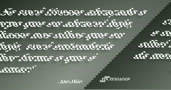 Se você tivesse abraçado o corpo que eu abracei hoje, e olhasse nos olhos que eu olhei hoje, você entenderia da melhor forma o que é amar!... Frase de Ana Dias.