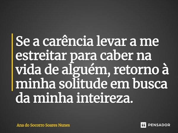 Se a carência levar a me estreitar para caber na vida de alguém, retorno à minha solitude em busca da minha inteireza.... Frase de Ana do Socorro Soares Nunes.