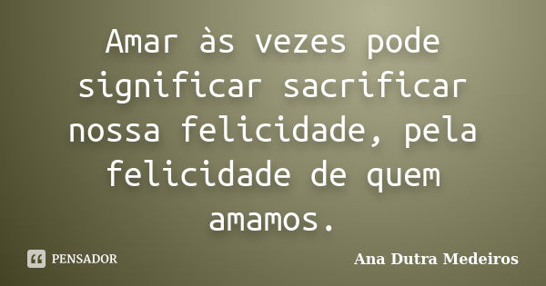 Amar às vezes pode significar sacrificar nossa felicidade, pela felicidade de quem amamos.... Frase de Ana Dutra Medeiros.