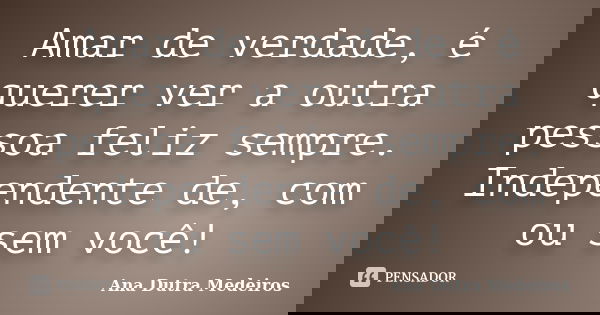 Amar de verdade, é querer ver a outra pessoa feliz sempre. Independente de, com ou sem você!... Frase de Ana Dutra Medeiros.