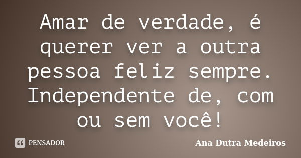 Amar de verdade, é querer ver a outra pessoa feliz sempre. Independente de, com ou sem você!... Frase de Ana Dutra Medeiros.