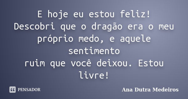 E hoje eu estou feliz! Descobri que o dragão era o meu próprio medo, e aquele sentimento ruim que você deixou. Estou livre!... Frase de Ana Dutra Medeiros.