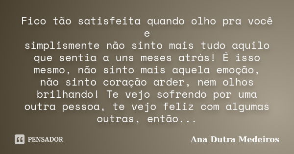 Fico tão satisfeita quando olho pra você e simplismente não sinto mais tudo aquilo que sentia a uns meses atrás! É isso mesmo, não sinto mais aquela emoção, não... Frase de Ana Dutra Medeiros.