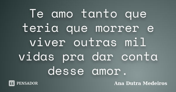 Te amo tanto que teria que morrer e viver outras mil vidas pra dar conta desse amor.... Frase de Ana Dutra Medeiros.