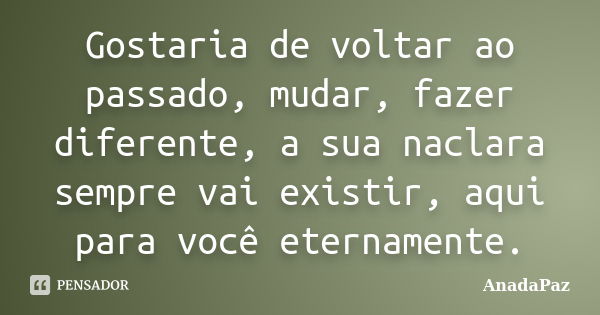 Gostaria de voltar ao passado, mudar, fazer diferente, a sua naclara sempre vai existir, aqui para você eternamente.... Frase de AnadaPaz.