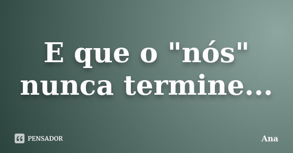 E que o "nós" nunca termine...... Frase de Ana.