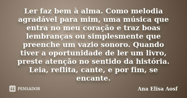 Ler faz bem à alma. Como melodia agradável para mim, uma música que entra no meu coração e traz boas lembranças ou simplesmente que preenche um vazio sonoro. Qu... Frase de Ana Elisa Aosf.