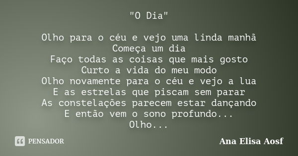 "O Dia" Olho para o céu e vejo uma linda manhã Começa um dia Faço todas as coisas que mais gosto Curto a vida do meu modo Olho novamente para o céu e ... Frase de Ana Elisa Aosf.