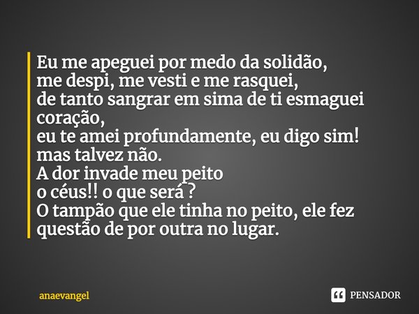 Eu me apeguei por medo da solidão,
me despi, me vesti e me rasquei,
de tanto sangrar em sima de ti esmaguei coração,
eu te amei profundamente, eu digo sim!
mas ... Frase de anaevangel.