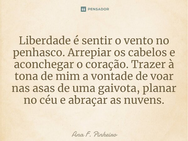 ⁠Liberdade é sentir o vento no penhasco. Arrepiar os cabelos e aconchegar o coração. Trazer à tona de mim a vontade de voar nas asas de uma gaivota, planar no c... Frase de Ana F. Pinheiro.