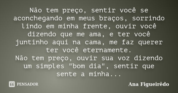 Não tem preço, sentir você se aconchegando em meus braços, sorrindo lindo em minha frente, ouvir você dizendo que me ama, e ter você juntinho aqui na cama, me f... Frase de Ana Figueirêdo.