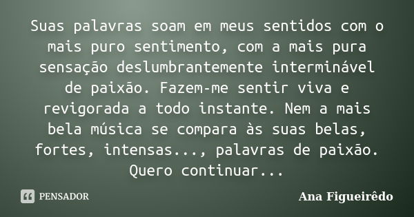 Suas palavras soam em meus sentidos com o mais puro sentimento, com a mais pura sensação deslumbrantemente interminável de paixão. Fazem-me sentir viva e revigo... Frase de Ana Figueirêdo.