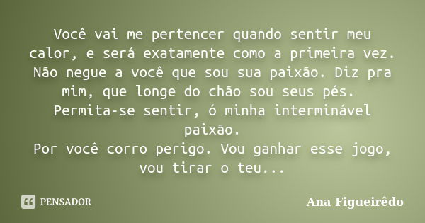 Você vai me pertencer quando sentir meu calor, e será exatamente como a primeira vez. Não negue a você que sou sua paixão. Diz pra mim, que longe do chão sou se... Frase de Ana Figueirêdo.