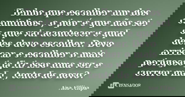 Tenho que escolher um dos caminhos , o pior é que não sei o que vai acontecer e qual deles devo escolher. Devo arriscar e escolher o mais perigoso ja fiz isso u... Frase de Ana Filipa.