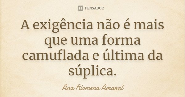A exigência não é mais que uma forma camuflada e última da súplica.... Frase de Ana Filomena Amaral.