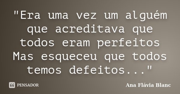 "Era uma vez um alguém que acreditava que todos eram perfeitos Mas esqueceu que todos temos defeitos..."... Frase de Ana Flávia Blanc.