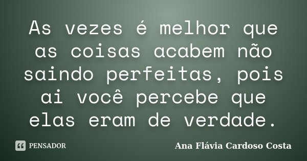 As vezes é melhor que as coisas acabem não saindo perfeitas, pois ai você percebe que elas eram de verdade.... Frase de Ana Flávia Cardoso Costa.