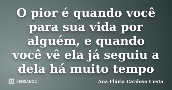 O pior é quando você para sua vida por alguém, e quando você vê ela já seguiu a dela há muito tempo... Frase de Ana Flávia Cardoso Costa.