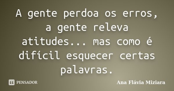 A gente perdoa os erros, a gente releva atitudes... mas como é difícil esquecer certas palavras.... Frase de Ana Flávia Miziara.