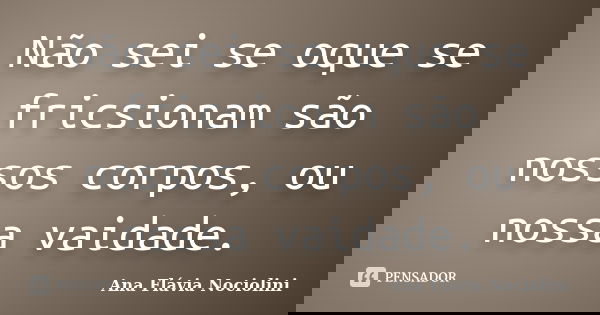 Não sei se oque se fricsionam são nossos corpos, ou nossa vaidade.... Frase de Ana Flávia Nociolini.