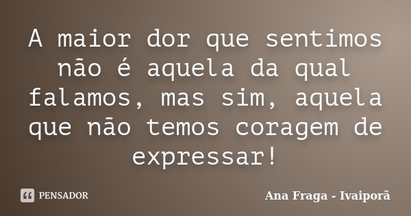 A maior dor que sentimos não é aquela da qual falamos, mas sim, aquela que não temos coragem de expressar!... Frase de Ana Fraga - Ivaiporã.
