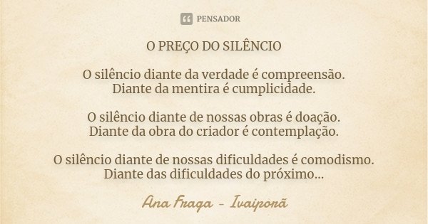 O PREÇO DO SILÊNCIO O silêncio diante da verdade é compreensão. Diante da mentira é cumplicidade. O silêncio diante de nossas obras é doação. Diante da obra do ... Frase de Ana Fraga - Ivaiporã.