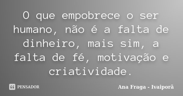 O que empobrece o ser humano, não é a falta de dinheiro, mais sim, a falta de fé, motivação e criatividade.... Frase de Ana Fraga - Ivaiporã.